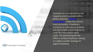 Podcasts are an entertaining and
engaging way to connect with a
global audience. Podcast
transcription makes the content
more accessible. Providing a
transcript of podcasts on website
will also enable search engines to
crawl the information more
easily. The podcasting format
offers a variety of options, making
it a highly suitable strategy for
digital marketing.
 