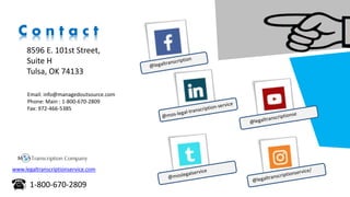 C o n t a c t
8596 E. 101st Street,
Suite H
Tulsa, OK 74133
Email: info@managedoutsource.com
Phone: Main : 1-800-670-2809
Fax: 972-466-5385
www.legaltranscriptionservice.com
1-800-670-2809
 