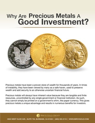 Why Are Precious Metals A 
Good Investment? 
Precious metals have been a proven store of wealth for thousands of years. In times 
of instability, they have been viewed by many as a safe haven, used to preserve 
wealth and add security to an otherwise uncertain financial future. 
Precious metals will always have inherent value because they are tangible and finite 
resources, uncontrolled by any single government or financial institution. As such, 
they cannot simply be printed on a government’s whim, like paper currency. This gives 
precious metals a unique advantage and results in numerous benefits for investors. 
3500 WEST OLIVE AVE., SUITE 730, BURBANK, CA 91505 | (800) 355-2116 | WWW.BIRCHGOLD.COM 
 