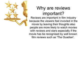 Why are reviews
important?
Reviews are important in film industry
because the viewers feel invovled in the
movie by leaving their thoughts also
people are more likely to watch movies
with reviews and stars especially if the
movie has be recognised by well known
film reviews such as 'The Guadian'.
 