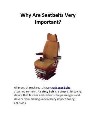 Why Are Seatbelts Very
         Important?




All types of truck seats have truck seat belts
attached to them. A safety belt is a simple life-saving
device that fastens and restricts the passengers and
drivers from making unnecessary impact during
collisions.
 