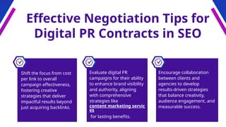 Effective Negotiation Tips for
Digital PR Contracts in SEO
Encourage collaboration
between clients and
agencies to develop
results-driven strategies
that balance creativity,
audience engagement, and
measurable success.
Shift the focus from cost
per link to overall
campaign effectiveness,
fostering creative
strategies that deliver
impactful results beyond
just acquiring backlinks.
Evaluate digital PR
campaigns for their ability
to enhance brand visibility
and authority, aligning
with comprehensive
strategies like
content marketing servic
es
for lasting benefits.
 
