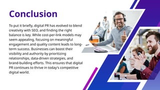 Conclusion
To put it briefly, digital PR has evolved to blend
creativity with SEO, and finding the right
balance is key. While cost-per-link models may
seem appealing, focusing on meaningful
engagement and quality content leads to long-
term success. Businesses can boost their
visibility and authority by prioritizing
relationships, data-driven strategies, and
brand-building efforts. This ensures that digital
PR continues to thrive in today's competitive
digital world.
 