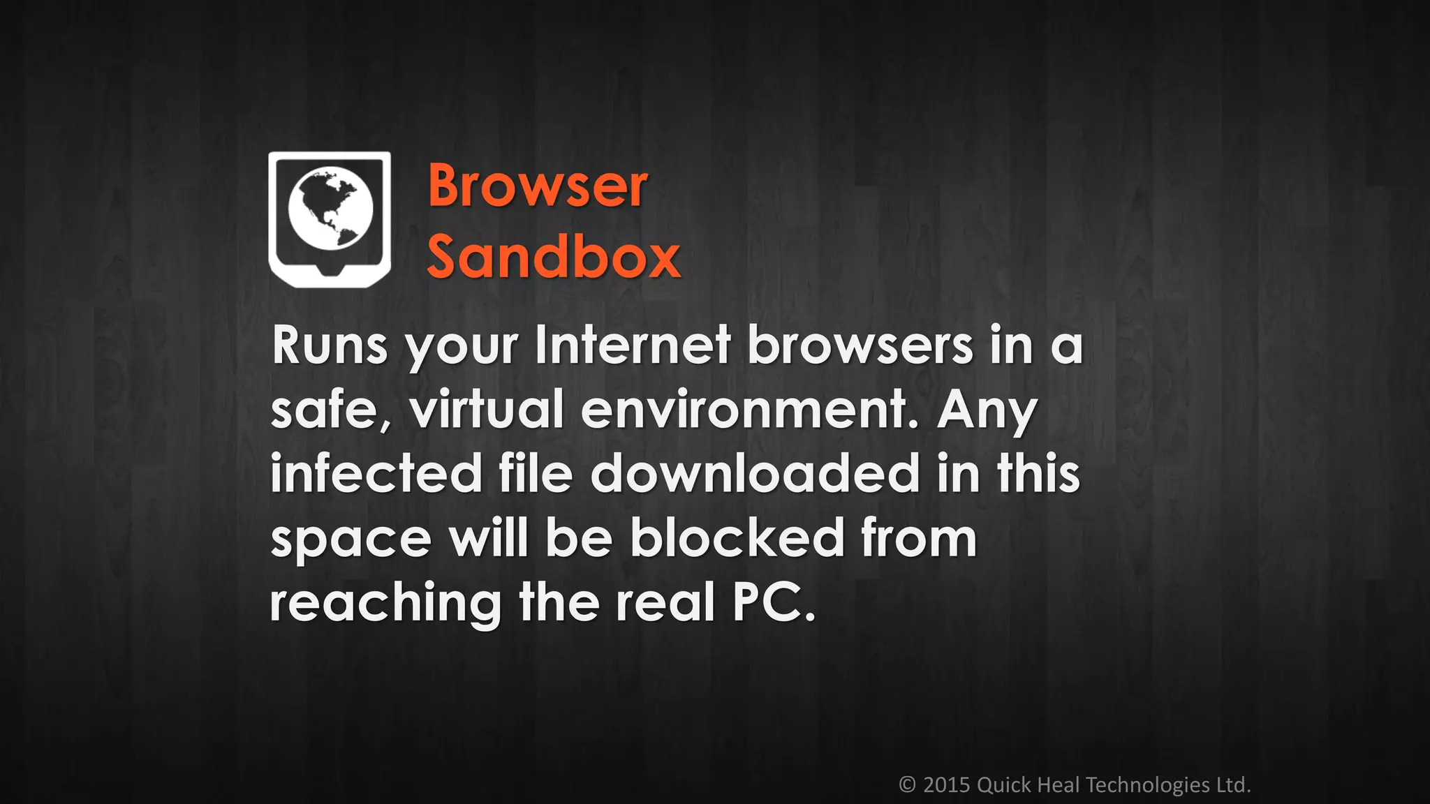 © 2015 Quick Heal Technologies Ltd.
Runs your Internet browsers in a
safe, virtual environment. Any
infected file downloaded in this
space will be blocked from
reaching the real PC.
Browser
Sandbox
 