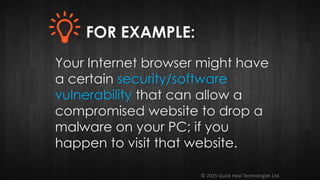 © 2015 Quick Heal Technologies Ltd.
Your Internet browser might have
a certain security/software
vulnerability that can allow a
compromised website to drop a
malware on your PC; if you
happen to visit that website.
FOR EXAMPLE:
 