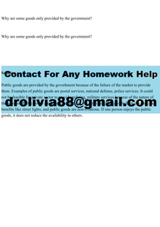 Why are some goods only provided by the government?
Why are some goods only provided by the government?
Solution
Public goods are provided by the goverhment because of the failure of the market to provide
them. Examples of public goods are postal services, national defense, police services. It could
not be feasible for private sector to provide policing, military services because of the nature of
the services. Public goods are not excludable, i.e., we cannot exclude people from enjoying the
benefits like street lights, and public goods are non-rivalrous. If one person enjoys the public
goods, it does not reduce the availability to others.
 