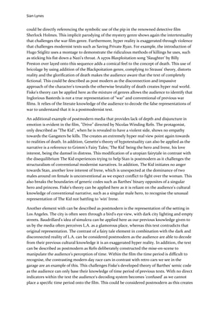 Sian Lynes


could be directly referencing the symbolic use of the pip in the renowned detective film
Sherlock Holmes. This implicit parodying of the mystery genre shows again the intertextuality
that challenges the war film genre. Furthermore, hyper reality is exaggerated through violence
that challenges modernist texts such as Saving Private Ryan. For example, the introduction of
Hugo Stiglitz uses a montage to demonstrate the ridiculous methods of killings he uses, such
as sticking his fist down a Nazi's throat. A 1970s Blaxploitation song 'Slaughter' by Billy
Preston over layed onto this sequence adds a comical feel to the concept of death. This use of
bricolage by using addition of the Blackpoitation genre, complying to Strauss' theory, distorts
reality and the glorification of death makes the audience aware that the text of completely
fictional. This could be described as post modern as the disconnection and impassive
approach of the character's towards the otherwise brutality of death creates hyper real world.
Fiske's theory can be applied here as the mixture of genres allows the audience to identify that
Inglorious Basterds is not a true representation of "war" and conventional of previous war
films. It relies of the literate knowledge of the audience to decode the false representations of
war to understand that it is a postmodernist text.

An additional example of postmodern media that provides lack of depth and disjuncture in
emotion is evident in the film, "Drive" directed by Nicolas Winding Refn. The protagonist,
only described as "The Kid", when he is revealed to have a violent side, shows no empathy
towards the Gangsters he kills. The creates an extremely hyper real view point again towards
to realities of death. In addition, Genette's theory of hypotextuality can also be applied as the
narrative is a reference to Grimm's Fairy Tales; 'The Kid' being the hero and Irene, his love
interest, being the damsel in distress. This modification of a utopian fairytale in contrast with
the disequilibrium The Kid experiences trying to help Stan is postmodern as it challenges the
structuralism of conventional modernist narratives. In addition, The Kid initiates no anger
towards Stan, another love interest of Irene, which is unexpected at the dominance of two
males around on female is unconventional as we expect conflict to fight over the woman. This
also breaks the boundaries of generic codes such as Barthes' binary opposites of a singular
hero and princess. Fiske's theory can be applied here as it is reliant on the audience's cultural
knowledge of conventional narrative, such as a singular male hero, to recognise the unusual
representation of The Kid not battling to 'win' Irene.

Another element with can be described as postmodern is the representation of the setting in
Los Angeles. The city is often seen through a bird's eye view, with dark city lighting and empty
streets. Baudrillard's idea of simulcra can be applied here as our previous knowledge given to
us by the media often perceives L.A. as a glamorous place, whereas this text contradicts that
original representation. The contrast of a fairy tale element in combination with the dark and
disconnected reality of L.A. can be considered postmodern as the audience are able to decode
from their previous cultural knowledge it is an exaggerated hyper reality. In addition, the text
can be described as postmodern as Refn deliberately constructed the mise-en-scene to
manipulate the audience's perception of time. Within the film the time period is difficult to
recognise, the contrasting modern day race cars in contrast with retro cars we see in the
garage are an example of this. This challenges Fiske's developed theory of Barthes' semic code
as the audience can only base their knowledge of time period of previous texts. With no direct
indicators within the text the audience's decoding system becomes 'confused' as we cannot
place a specific time period onto the film. This could be considered postmodern as this creates
 