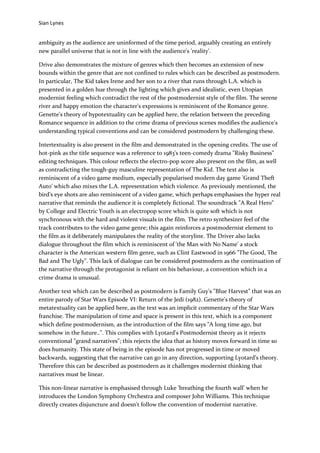 Sian Lynes


ambiguity as the audience are uninformed of the time period, arguably creating an entirely
new parallel universe that is not in line with the audience's 'reality'.

Drive also demonstrates the mixture of genres which then becomes an extension of new
bounds within the genre that are not confined to rules which can be described as postmodern.
In particular, The Kid takes Irene and her son to a river that runs through L.A. which is
presented in a golden hue through the lighting which gives and idealistic, even Utopian
modernist feeling which contradict the rest of the postmodernist style of the film. The serene
river and happy emotion the character's expressions is reminiscent of the Romance genre.
Genette's theory of hypotextuality can be applied here, the relation between the preceding
Romance sequence in addition to the crime drama of previous scenes modifies the audience's
understanding typical conventions and can be considered postmodern by challenging these.

Intertextuality is also present in the film and demonstrated in the opening credits. The use of
hot-pink as the title sequence was a reference to 1983's teen-comedy drama "Risky Business"
editing techniques. This colour reflects the electro-pop score also present on the film, as well
as contradicting the tough-guy masculine representation of The Kid. The text also is
reminiscent of a video game medium, especially popularised modern day game 'Grand Theft
Auto' which also mixes the L.A. representation which violence. As previously mentioned, the
bird's eye shots are also reminiscent of a video game, which perhaps emphasises the hyper real
narrative that reminds the audience it is completely fictional. The soundtrack "A Real Hero"
by College and Electric Youth is an electropop score which is quite soft which is not
synchronous with the hard and violent visuals in the film. The retro synthesizer feel of the
track contributes to the video game genre; this again reinforces a postmodernist element to
the film as it deliberately manipulates the reality of the storyline. The Driver also lacks
dialogue throughout the film which is reminiscent of 'the Man with No Name' a stock
character is the American western film genre, such as Clint Eastwood in 1966 "The Good, The
Bad and The Ugly". This lack of dialogue can be considered postmodern as the continuation of
the narrative through the protagonist is reliant on his behaviour, a convention which in a
crime drama is unusual.

Another text which can be described as postmodern is Family Guy's "Blue Harvest" that was an
entire parody of Star Wars Episode VI: Return of the Jedi (1982). Genette's theory of
metatextuality can be applied here, as the text was an implicit commentary of the Star Wars
franchise. The manipulation of time and space is present in this text, which is a component
which define postmodernism, as the introduction of the film says "A long time ago, but
somehow in the future..". This complies with Lyotard's Postmodernist theory as it rejects
conventional "grand narratives"; this rejects the idea that as history moves forward in time so
does humanity. This state of being in the episode has not progressed in time or moved
backwards, suggesting that the narrative can go in any direction, supporting Lyotard's theory.
Therefore this can be described as postmodern as it challenges modernist thinking that
narratives must be linear.

This non-linear narrative is emphasised through Luke 'breathing the fourth wall' when he
introduces the London Symphony Orchestra and composer John Williams. This technique
directly creates disjuncture and doesn't follow the convention of modernist narrative.
 