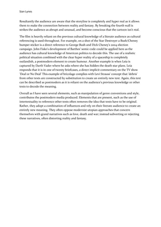 Sian Lynes


Resultantly the audience are aware that the storyline is completely and hyper real as it allows
them to make the connection between reality and fantasy. By breaking the fourth wall is
strikes the audience as abrupt and unusual, and become conscious that the cartoon isn't real.

The film is heavily reliant on the previous cultural knowledge of a literate audience as cultural
referencing is used throughout. For example, on a shot of the Star Destroyer a Bush/Cheney
bumper sticker is a direct reference to George Bush and Dick Cheney's 2004 election
campaign. John Fiske's development of Barthes' semic code could be applied here as the
audience has cultural knowledge of American politics to decode this. The use of a realistic
political situation combined with the clear hyper reality of a spaceship is completely
outlandish, a postmodern element to create humour. Another example is when Leia is
captured by Darth Vader where he asks where she has hidden the death star plans. Leia
responds that it is in one of twenty briefcases, a direct implicit commentary on the TV show
'Deal or No Deal' This example of bricolage complies with Levi Strauss' concept that 'debris'
from other texts are constructed by substitution to create an entirely new text. Again, this text
can be described as postmodern as it is reliant on the audience's previous knowledge or other
texts to decode the meaning.

Overall as I have seen several elements, such as manipulation of genre conventions and style,
contributes the postmodern media produced. Elements that are present, such as the use of
intertextuality to reference other texts often removes the idea that texts have to be original.
Rather, they adopt a combination of influences and rely on their literate audience to create an
entirely new meaning. They often oppose modernist utopian approaches that concern
themselves with grand narratives such as love, death and war; instead subverting or rejecting
these narratives, often distorting reality and fantasy.
 