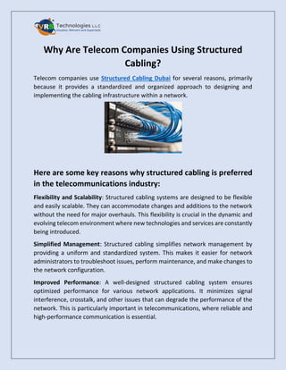 Why Are Telecom Companies Using Structured
Cabling?
Telecom companies use Structured Cabling Dubai for several reasons, primarily
because it provides a standardized and organized approach to designing and
implementing the cabling infrastructure within a network.
Here are some key reasons why structured cabling is preferred
in the telecommunications industry:
Flexibility and Scalability: Structured cabling systems are designed to be flexible
and easily scalable. They can accommodate changes and additions to the network
without the need for major overhauls. This flexibility is crucial in the dynamic and
evolving telecom environment where new technologies and services are constantly
being introduced.
Simplified Management: Structured cabling simplifies network management by
providing a uniform and standardized system. This makes it easier for network
administrators to troubleshoot issues, perform maintenance, and make changes to
the network configuration.
Improved Performance: A well-designed structured cabling system ensures
optimized performance for various network applications. It minimizes signal
interference, crosstalk, and other issues that can degrade the performance of the
network. This is particularly important in telecommunications, where reliable and
high-performance communication is essential.
 