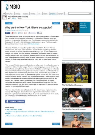 ZIMBIO STYLEBISTRO LONNY REGISTER LOGIN
New York Giants Tickets
Main Articles
Why are the New York Giants so popular?
«PREV NEXT »
By Nathan Thomas on 2013-05-27 01:42:03
. . .
Football is a very rough game, but most men and the Americans simply adore it. They all watch
it very excitedly, either on television or they watch it in the stadiums. Baseball, soccer and
football are the games that all Americans love. Even if the game becomes pointless at times,
the people will still watch it. A lot of tickets are sold before every game. The tickets may be
Broncos tickets, Packers tickets or even NY Giants tickets.
The world of football, as in any other sport, is highly unpredictable. The team that was
champion once, may not be so the next time. If you take the time to go through the entire
history as well as the records of the National Football League, you will find, that the winner
changes each season, each year. However, if a team has good players as well as coaches,
then that team is sure to play consistently well each season. The best team is referred to the
team that wins the most number of games as well as championships. One of the best football
teams in the United States is the New York Giants. This is why; the tickets are so much in
demand.
They are one of the best teams, most fascinating as well as one of the most exciting teams to
watch in the National Football League. This team has amazing players such as Eli Manning,
Antonio Pierce, Jeremy Shockey, Michael Strahan, Tiki Barber, Lavar Arrington as well as Osi
Umenyiora. This team had some tough times but they have had some powerful rebounds too.
Most NFL titles show this team ranking third; which is why, whenever they play a match, the
stadium becomes packed and all the Giants tickets get sold out. The New York Giants have
won 3 Super Bowls. A large number of their players have also made it all the way to the Hall of
Fame. It was the New York Giants who defeated the New England Patriots, one of the best
teams in NFL. The head coach of the team was Tom Coughlin from 2004. He instilled
discipline as well as attention paying qualities among the members of the team. The most
deserving champion in their team during this time was the quarterback Eli Manning. He also
received the Most Valuable Player award.
The home stadium for this team is Meadowlands. This stadium has an impressive seating
capacity of 80,000 people. It is also the second largest stadium of the National Football
League. It is quite a spectacular stadium. If you do not wish to spend too much on the tickets,
you can simply purchase the tickets at affordable prices on the internet.
Related Articles:
«PREV NEXT »
View Eli
Manning
Pictures»
|
more 
n New York Giants Tickets
n Buy New York Giants Tickets for Great Time with Fun at New Meadowlands
Stadium
n Welcome to our wikizine about New York Giants Tickets
FEATURED STORIES
The World's Best Cricketers
The Best Pro Sports Nicknames
PICTURES VIDEOS CELEBS MOVIES TV MUSIC SPORTS MORE

Generated with www.html-to-pdf.net Page 1 / 3
 