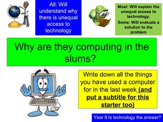 Why are they computing in the
slums?
Year 9 Is technology the answer?
All: Will
understand why
there is unequal
access to
technology
Most: Will explain the
unequal access to
technology.
Some: Will evaluate a
solution to the
problem
Write down all the things
you have used a computer
for in the last week (and
put a subtitle for this
starter too)
 