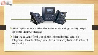 Mobile phones or cellular phones have been long-serving people
for more than two decades.
With the advent of cellular phones, the traditional landline
telephones took backstage, and its use was only limited to internet
connections.
 