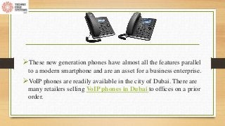These new generation phones have almost all the features parallel
to a modern smartphone and are an asset for a business enterprise.
VoIP phones are readily available in the city of Dubai. There are
many retailers selling VoIP phones in Dubai to offices on a prior
order.
 