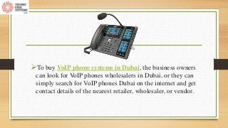 To buy VoIP phone systems in Dubai, the business owners
can look for VoIP phones wholesalers in Dubai, or they can
simply search for VoIP phones Dubai on the internet and get
contact details of the nearest retailer, wholesaler, or vendor.
 