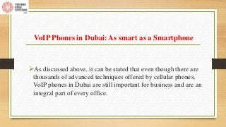 VoIP Phones in Dubai: As smart as a Smartphone
As discussed above, it can be stated that even though there are
thousands of advanced techniques offered by cellular phones,
VoIP phones in Dubai are still important for business and are an
integral part of every office.
 