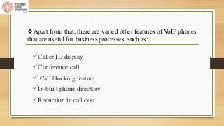 Caller ID display
Conference call
 Call blocking feature
In-built phone directory
Reduction in call cost
Apart from that, there are varied other features of VoIP phones
that are useful for business processes, such as:
 