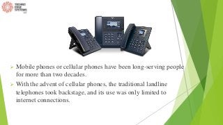  Mobile phones or cellular phones have been long-serving people
for more than two decades.
 With the advent of cellular phones, the traditional landline
telephones took backstage, and its use was only limited to
internet connections.
 