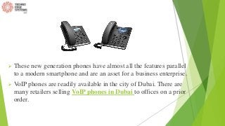  These new generation phones have almost all the features parallel
to a modern smartphone and are an asset for a business enterprise.
 VoIP phones are readily available in the city of Dubai. There are
many retailers selling VoIP phones in Dubai to offices on a prior
order.
 