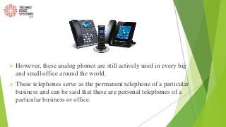  However, these analog phones are still actively used in every big
and small office around the world.
 These telephones serve as the permanent telephone of a particular
business and can be said that these are personal telephones of a
particular business or office.
 