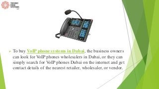  To buy VoIP phone systems in Dubai, the business owners
can look for VoIP phones wholesalers in Dubai, or they can
simply search for VoIP phones Dubai on the internet and get
contact details of the nearest retailer, wholesaler, or vendor.
 