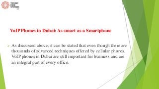 VoIP Phones in Dubai: As smart as a Smartphone
 As discussed above, it can be stated that even though there are
thousands of advanced techniques offered by cellular phones,
VoIP phones in Dubai are still important for business and are
an integral part of every office.
 