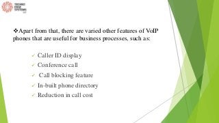  Caller ID display
 Conference call
 Call blocking feature
 In-built phone directory
 Reduction in call cost
Apart from that, there are varied other features of VoIP
phones that are useful for business processes, such as:
 