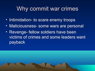 Why commit war crimesWhy commit war crimes
• Intimidation- to scare enemy troops
• Maliciousness- some wars are personal
• Revenge- fellow soldiers have been
victims of crimes and some leaders want
payback
 