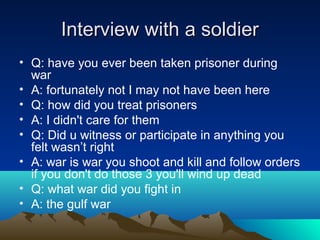 Interview with a soldierInterview with a soldier
• Q: have you ever been taken prisoner during
war
• A: fortunately not I may not have been here
• Q: how did you treat prisoners
• A: I didn't care for them
• Q: Did u witness or participate in anything you
felt wasn’t right
• A: war is war you shoot and kill and follow orders
if you don't do those 3 you'll wind up dead
• Q: what war did you fight in
• A: the gulf war
 