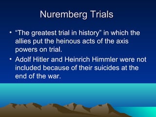 Nuremberg TrialsNuremberg Trials
• “The greatest trial in history” in which the
allies put the heinous acts of the axis
powers on trial.
• Adolf Hitler and Heinrich Himmler were not
included because of their suicides at the
end of the war.
 
