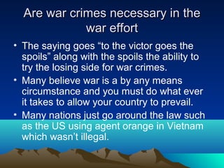 Are war crimes necessary in theAre war crimes necessary in the
war effortwar effort
• The saying goes “to the victor goes the
spoils” along with the spoils the ability to
try the losing side for war crimes.
• Many believe war is a by any means
circumstance and you must do what ever
it takes to allow your country to prevail.
• Many nations just go around the law such
as the US using agent orange in Vietnam
which wasn’t illegal.
 