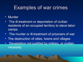 Examples of war crimesExamples of war crimes
• Murder
• The ill-treatment or deportation of civilian
residents of an occupied territory to slave labor
camps
• The murder or ill-treatment of prisoners of war
• The destruction of cities, towns and villages
• Devastation not justified by military, or civilian
necessity
 