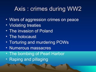 Axis : crimes during WW2Axis : crimes during WW2
• Wars of aggression crimes on peace
• Violating treaties
• The invasion of Poland
• The holocaust
• Torturing and murdering POWs
• Numerous massacres
• The bombing of Pearl Harbor
• Raping and pillaging
 