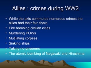 Allies : crimes during WW2Allies : crimes during WW2
• While the axis commuted numerous crimes the
allies had their fair share
• Fire bombing civilian cities
• Murdering POWs
• Mutilating corpses
• Sinking ships
• Taking no prisoners
• The atomic bombing of Nagasaki and Hiroshima
 