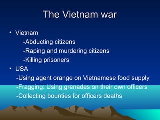 The Vietnam warThe Vietnam war
• Vietnam
-Abducting citizens
-Raping and murdering citizens
-Killing prisoners
• USA
-Using agent orange on Vietnamese food supply
-Fragging: Using grenades on their own officers
-Collecting bounties for officers deaths
 