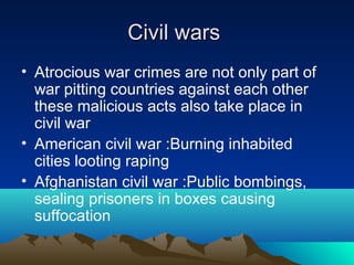 Civil warsCivil wars
• Atrocious war crimes are not only part of
war pitting countries against each other
these malicious acts also take place in
civil war
• American civil war :Burning inhabited
cities looting raping
• Afghanistan civil war :Public bombings,
sealing prisoners in boxes causing
suffocation
 