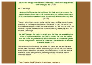 course for an appointed term? And surely GOD is well-acquainted
                    with what you do. (31:29)

GOD also says:

 Among His Signs are the night and the day, and the sun and the
moon. Do not prostrate to the sun or the moon, rather prostrate to
GOD, the One who created them, if you really wish to worship Him.
                             (41:37)

Today's scientists comment on the precise balance of the sun and moon,
guessing at the innumerous disasters that would occur if the sun or the
moon were to stray from their paths the slightest bit. The rational mind can
come to only one conclusion, that indeed something is keeping all of this
in order. GOD says:

He (GOD) draws the night as a veil over the day, each seeking the
 other in rapid succession. He (GOD) created the sun, the moon,
and the stars, all governed by His Command. Is it not His Right to
create and govern? Blessed is GOD, the Cherisher and Sustainer
                       of all that exists! (7:54)

We understand quite clearly that, since this paper you are reading was
written, then there was a writer, even though you do not see him. And for
every speech there was a speaker, and every delicious dish has a cook
behind it. So for every creation, including our very existence, there is
indeed a creator.



The Creator is GOD who is without partners
 