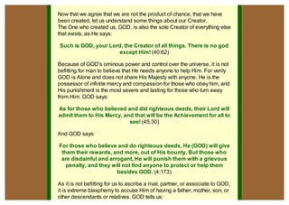 The Creator is GOD who is without partners
Now that we agree that we are not the product of chance, that we have
been created, let us understand some things about our Creator.
The One who created us, GOD, is also the sole Creator of everything else
that exists, as He says:

Such is GOD, your Lord, the Creator of all things. There is no god
                      except Him! (40:62)

Because of GOD's ominous power and control over the universe, it is not
befitting for man to believe that He needs anyone to help Him. For verily
GOD is Alone and does not share His Majesty with anyone. He is the
possessor of infinite mercy and compassion for those who obey him, and
His punishment is the most severe and lasting for those who turn away
from Him. GOD says:

As for those who believed and did righteous deeds, their Lord will
admit them to His Mercy, and that will be the Achievement for all to
                           see! (45:30)

And GOD says:

For those who believe and do righteous deeds, He (GOD) will give
 them their rewards, and more, out of His bounty. But those who
 are disdainful and arrogant, He will punish them with a grievous
   penalty, and they will not find anyone to protect or help them
                       besides GOD. (4:173)

As it is not befitting for us to ascribe a rival, partner, or associate to GOD,
it is extreme blasphemy to accuse Him of having a father, mother, son, or
other descendants or relatives. GOD tells us:
                                                                                  pdfcrowd.com
 