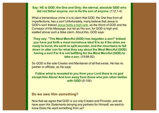 Say: HE is GOD, the One and Only; the eternal, absolute GOD who
                    did not father anyone, nor is He the son of anyone. (112:1-4)

                  What a tremendous crime it is to claim that GOD, the One free from all
                  imperfections, has a son! Unfortunately, many believe that Jesus is
                  GOD's son! Indeed Jesus holds a high rank, as the Word of GOD and the
                  Conveyor of His Message, but not as His son, for GOD is high and
                  exalted above such a false claim. About this, GOD says:

                   They say: "The Most Merciful (GOD) has begotten a son!" Indeed
                   you have put forth a most monstrous idea! It is as if the skies are
                  ready to burst, the earth to split asunder, and the mountains to fall
                  down in utter ruin for what they say about the Most Merciful (GOD)
                   having a son! For it is not befitting for the Most Merciful (GOD) to
                                          take a son. (19:88-92)

                  So GOD is the sole Creator and Maintainer of all that exists. He has no
                  partner or affiliate, as He says:

                    Follow what is revealed to you from your Lord there is no god
                  except Him Alone! And turn away from those who join other deities
                                          with GOD! (6:106)



                  Do we owe Him something?
                  Now that we agree that GOD is our only Creator and Provider, and we
                  have seen His Statements denying any partners for Himself, we want to
                  know Does He want something from us?
open in browser                                                                             pdfcrowd.com
 
