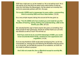 GOD has a right over us, as He created us. He is not asking much. He is
only asking us for that which he asked every nation before us that we
obey Him and follow His Messengers. He has asked us to worship Him
and not to associate partners with Him. He says:

For surely I (GOD) sent a messenger to every nation, commanding
       them to worship GOD and shun false deities. (16:36)

It is a very simple request, taking into account all He has given us.

  Say: "It is He (GOD) who has created you and made for you the
faculties of hearing, seeing, feeling and understanding. Little is the
                       thanks you offer. (67:23)

We naturally feel the urge to thank anyone who gives us something. If we
thank people for their generosity, should we not then thank our Lord who
has blessed us with so much? He reminds us:

  And if you were to try to count the blessings of GOD, you could
  never enumerate them! Verily, mankind is ever oppressive and
                          ungrateful. (14:34)

So to be truly thankful to GOD would entail worshipping Him, as He has
commanded us, obeying Him and following the Revelation that He sent to
us. In doing this, we will fulfill the purpose of our existence, as GOD did
not create us without a purpose:

  And I did not create the Jinn or Mankind except to worship Me.
                               (51:56)
 