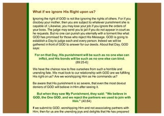 What if we ignore His Right upon us?
Ignoring the right of GOD is not like ignoring the rights of others. For if you
disobey your mother, then you are subject to whatever punishment she is
capable of. Likewise, you may lose your job if you ignore the orders of
your boss. The judge may send you to jail if you do not appear in court as
he requests. But no one can punish you eternally with a torment like what
GOD has promised for those who reject His Message. GOD is going to
establish a Day to judge each and every person. Indeed we will be
gathered in front of GOD to answer for our deeds. About that Day, GOD
says:

 For on that Day, His punishment will be such as no one else can
   inflict, and His bonds will be such as no one else can bind.
                              (89:25-6)

We have the chance now to free ourselves from such a horrible and
unending fate. We must look to our relationship with GOD are we fulfilling
His right on us? Are we worshipping Him as He commands us?

Be aware that His punishment is so severe, that even the most devout
deniers of GOD will believe in Him after seeing it.

  But when they saw My Punishment, they said: "We believe in
GOD, the One GOD, and we reject the partners we used to join with
                        Him." (40:84)

If we submit to GOD, worshipping Him and not associating partners with
Him, then for us are the unending joys and delights that He has prepared
 