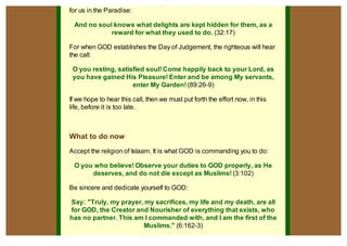 Him, then for us are the unending joys and delights that He has prepared
for us in the Paradise:

 And no soul knows what delights are kept hidden for them, as a
            reward for what they used to do. (32:17)

For when GOD establishes the Day of Judgement, the righteous will hear
the call:

 O you resting, satisfied soul! Come happily back to your Lord, as
 you have gained His Pleasure! Enter and be among My servants,
                     enter My Garden! (89:26-9)

If we hope to hear this call, then we must put forth the effort now, in this
life, before it is too late.



What to do now
Accept the religion of Islaam. It is what GOD is commanding you to do:

 O you who believe! Observe your duties to GOD properly, as He
      deserves, and do not die except as Muslims! (3:102)

Be sincere and dedicate yourself to GOD:

Say: "Truly, my prayer, my sacrifices, my life and my death, are all
for GOD, the Creator and Nourisher of everything that exists, who
has no partner. This am I commanded with, and I am the first of the
                       Muslims." (6:162-3)

                                                                               pdfcrowd.com
 
