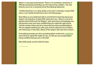 Islaam is very easy and practical. There is no conversion ceremony or
difficult procedures preventing you from becoming a Muslim. The only
thing for you to do is sincerely recite the following statement:

"I testify that there is no deity worthy of any form of worship except GOD
Alone, and I testify that Muhammad is His Messenger."

Now follow up your statement with a commitment to learning about your
religion, the specifics of what GOD wants from you. There is a lot to be
learned about GOD and His Religion, with each piece of knowledge you
will become more and more confident that you made the right choice.
Call the number below and let us know that you have accepted Islaam.
We are eagerly awaiting you with open arms to welcome you to Islaam,
and instruct you in the basic affairs of the religion with care and concern.

If something prevents you from accepting Islaam at this time, e-mail me
and I will try to clarify the matter for you, so that you can accept Islaam
being confident that you are on the truth.

May GOD guide us all to what He loves.
 