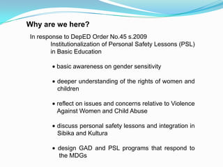 Why are we here?
In response to DepED Order No.45 s.2009
Institutionalization of Personal Safety Lessons (PSL)
in Basic Education
basic awareness on gender sensitivity
deeper understanding of the rights of women and
children
reflect on issues and concerns relative to Violence
Against Women and Child Abuse
discuss personal safety lessons and integration in
Sibika and Kultura
design GAD and PSL programs that respond to
the MDGs
 
