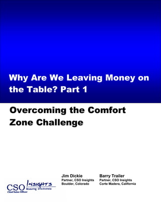 Call Center/Telesales Effectiveness Insights – 2005 State of the Marketplace Review




Why Are We Leaving Money on
the Table? Part 1

Overcoming the Comfort
Zone Challenge




                             Jim Dickie                  Barry Trailer
                             Partner, CSO Insights       Partner, CSO Insights
                             Boulder, Colorado           Corte Madera, California
 