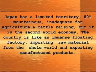 Japan has a limited territory, 80% mountainous, inadequate for agriculture & cattle raising, but it is the second world economy. The country is like an immense floating factory, importing raw material from the  whole world and exporting manufactured products. 