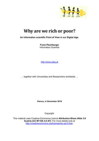 Why are we rich or poor?
An Information scientific Point of View in our Digital Age.
Franz Plochberger
Information Scientist
http://www.plbg.at
… together with Universities and Researchers worldwide …
e 3.0 Austria (CC BY-SA 3.0 AT)
Vienna, in November 2018
Copyright:
This material uses Creative-Commons-Licence Attribution-Share Alike 3.0
Austria (CC BY-SA 3.0 AT). For more details look at
http://creativecommons.org/licenses/by-sa/3.0/at/.
 