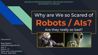 Why are We so Scared of
Robots / AIs?
Are they really so bad?
Presented by :
Bhatt Riddhi D.
riddhi28bhatt@gmail.com
Sem : 3
Roll no. : 15
Paper name : Cultural Studies
PG Year : 2020-2022
MAHARAJA KRISHNAKUMARSINHJI BHAVNAGAR UNIVERSITY
DEPARTMENT OF ENGLISH
 