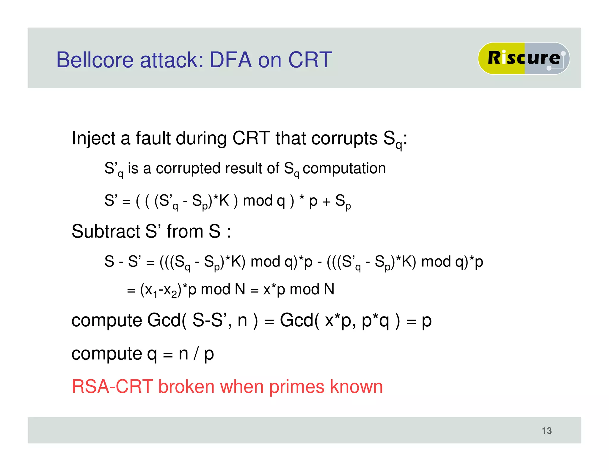 Bellcore attack: DFA on CRT
Inject a fault during CRT that corrupts Sq:
S’q is a corrupted result of Sq computation
S’ = ( ( (S’q - Sp)*K ) mod q ) * p + Sp
Subtract S’ from S :
S - S’ = (((Sq - Sp)*K) mod q)*p - (((S’q - Sp)*K) mod q)*p
= (x1-x2)*p mod N = x*p mod N
compute Gcd( S-S’, n ) = Gcd( x*p, p*q ) = p
compute q = n / p
RSA-CRT broken when primes known
13
 