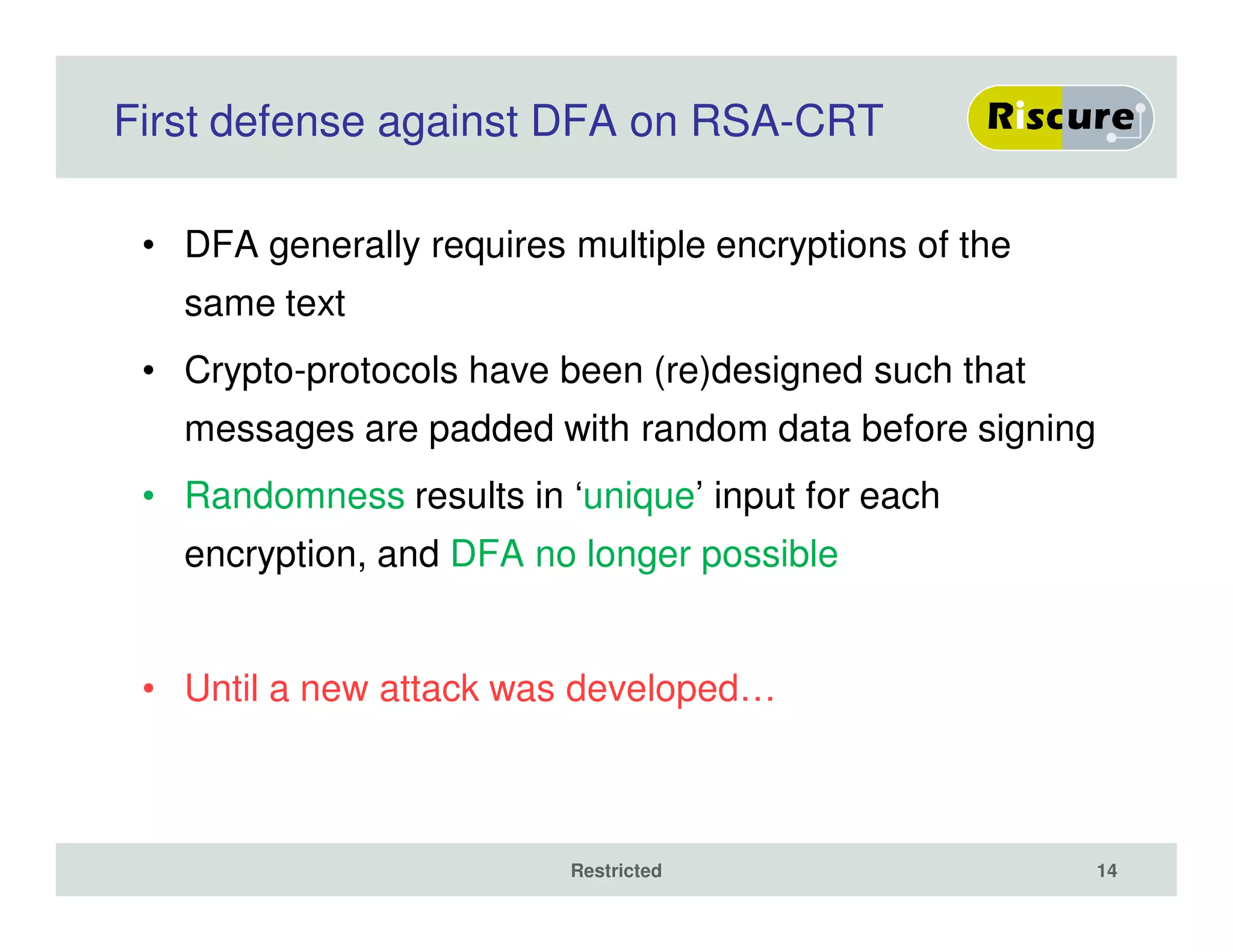 First defense against DFA on RSA-CRT
• DFA generally requires multiple encryptions of the
same text
• Crypto-protocols have been (re)designed such that
messages are padded with random data before signing
• Randomness results in ‘unique’ input for each
encryption, and DFA no longer possible
• Until a new attack was developed…
Restricted 14
 